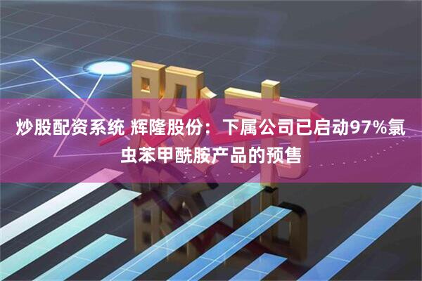 炒股配资系统 辉隆股份：下属公司已启动97%氯虫苯甲酰胺产品的预售