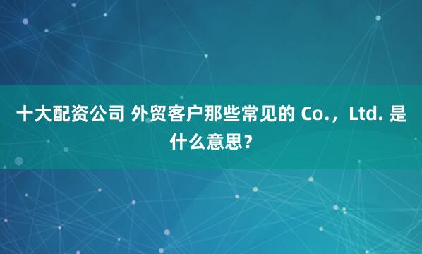 十大配资公司 外贸客户那些常见的 Co.，Ltd. 是什么意思？