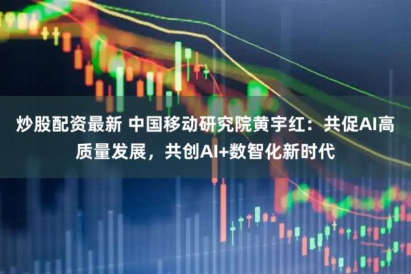 炒股配资最新 中国移动研究院黄宇红：共促AI高质量发展，共创AI+数智化新时代