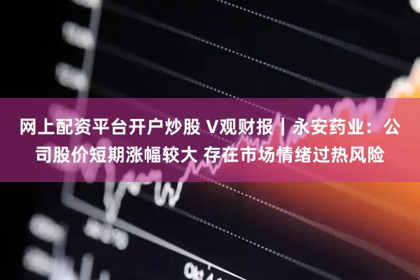 网上配资平台开户炒股 V观财报｜永安药业：公司股价短期涨幅较大 存在市场情绪过热风险