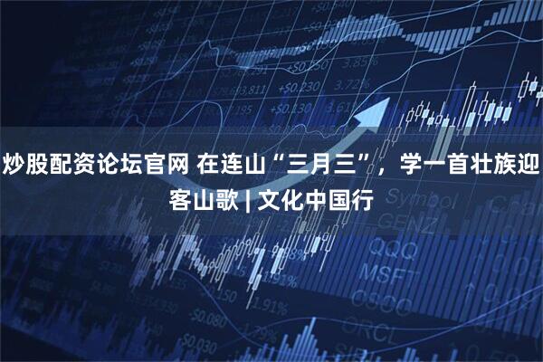 炒股配资论坛官网 在连山“三月三”，学一首壮族迎客山歌 | 文化中国行