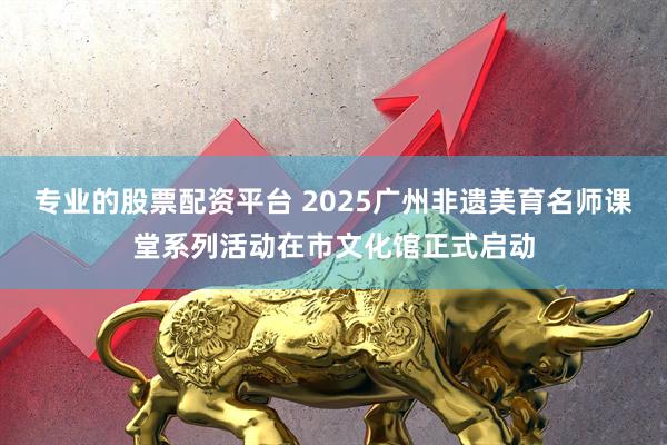 专业的股票配资平台 2025广州非遗美育名师课堂系列活动在市文化馆正式启动