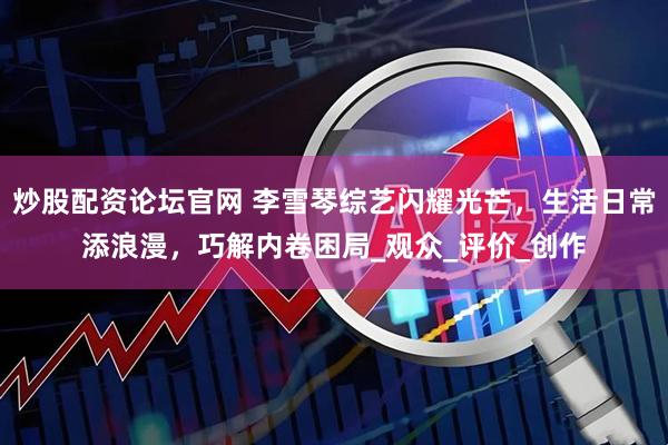 炒股配资论坛官网 李雪琴综艺闪耀光芒，生活日常添浪漫，巧解内卷困局_观众_评价_创作