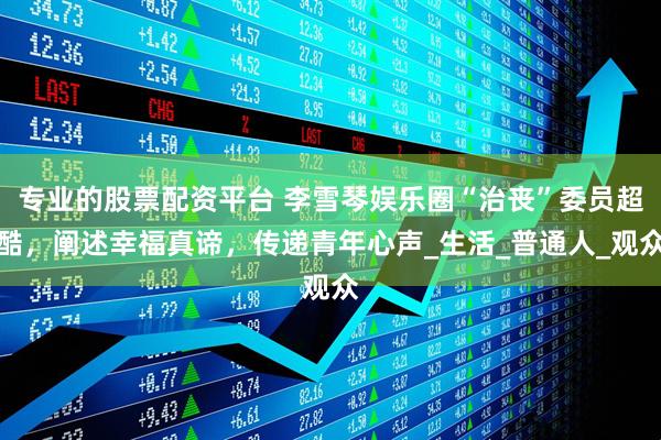 专业的股票配资平台 李雪琴娱乐圈“治丧”委员超酷，阐述幸福真谛，传递青年心声_生活_普通人_观众
