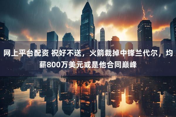 网上平台配资 祝好不送，火箭裁掉中锋兰代尔，均薪800万美元或是他合同巅峰