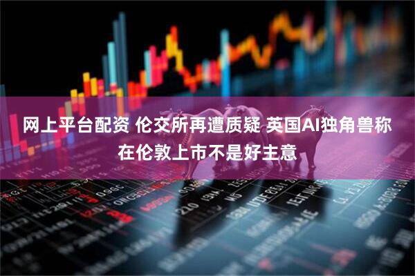 网上平台配资 伦交所再遭质疑 英国AI独角兽称在伦敦上市不是好主意