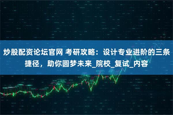 炒股配资论坛官网 考研攻略：设计专业进阶的三条捷径，助你圆梦未来_院校_复试_内容