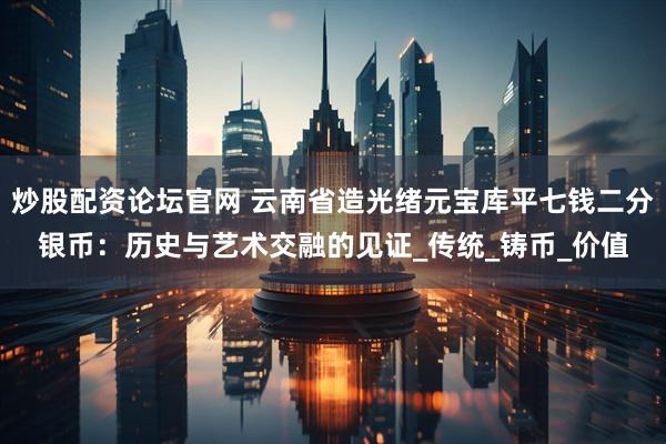 炒股配资论坛官网 云南省造光绪元宝库平七钱二分银币：历史与艺术交融的见证_传统_铸币_价值