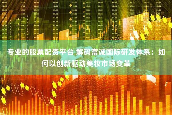 专业的股票配资平台 解码富诚国际研发体系：如何以创新驱动美妆市场变革