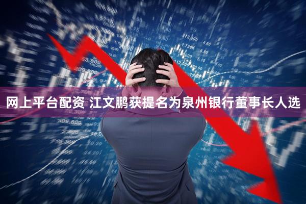 网上平台配资 江文鹏获提名为泉州银行董事长人选