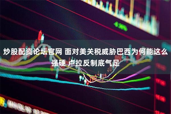 炒股配资论坛官网 面对美关税威胁巴西为何能这么强硬 卢拉反制底气足