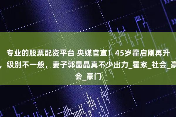 专业的股票配资平台 央媒官宣！45岁霍启刚再升职，级别不一般，妻子郭晶晶真不少出力_霍家_社会_豪门