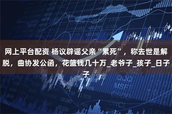 网上平台配资 杨议辟谣父亲“累死”，称去世是解脱，曲协发公函，花篮钱几十万_老爷子_孩子_日子