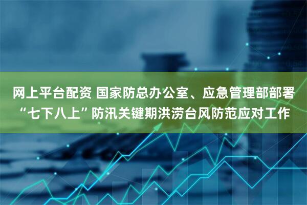 网上平台配资 国家防总办公室、应急管理部部署“七下八上”防汛关键期洪涝台风防范应对工作