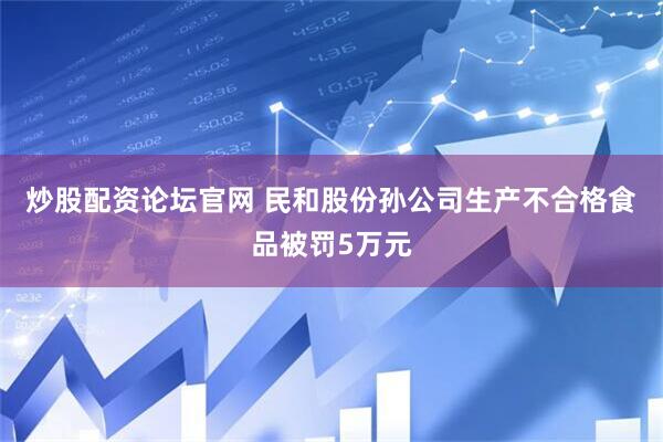 炒股配资论坛官网 民和股份孙公司生产不合格食品被罚5万元