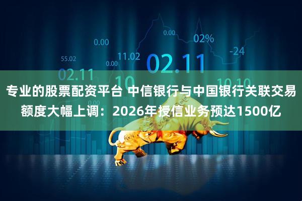 专业的股票配资平台 中信银行与中国银行关联交易额度大幅上调：2026年授信业务预达1500亿
