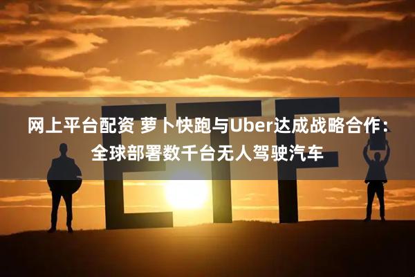 网上平台配资 萝卜快跑与Uber达成战略合作：全球部署数千台无人驾驶汽车