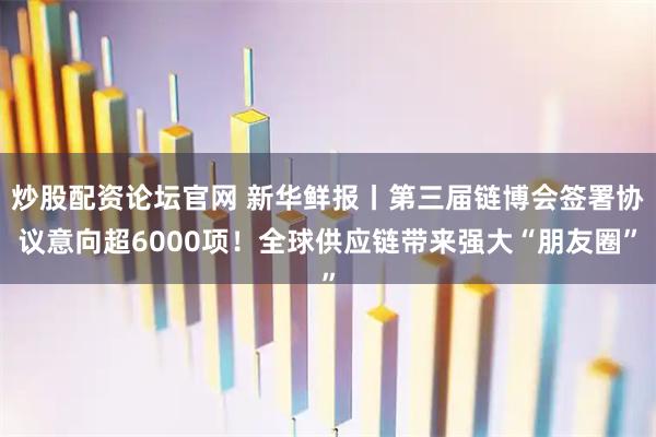 炒股配资论坛官网 新华鲜报丨第三届链博会签署协议意向超6000项！全球供应链带来强大“朋友圈”