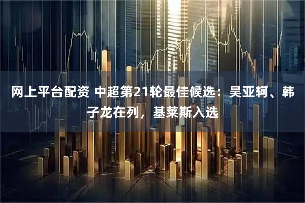 网上平台配资 中超第21轮最佳候选：吴亚轲、韩子龙在列，基莱斯入选