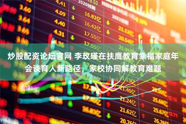 炒股配资论坛官网 李玫瑾在扶鹰教育幸福家庭年会谈育人新路径，家校协同解教育难题