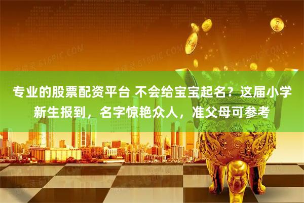 专业的股票配资平台 不会给宝宝起名？这届小学新生报到，名字惊艳众人，准父母可参考