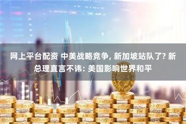 网上平台配资 中美战略竞争, 新加坡站队了? 新总理直言不讳: 美国影响世界和平
