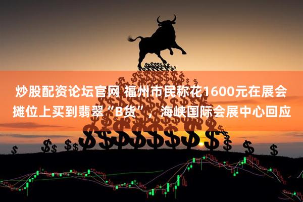 炒股配资论坛官网 福州市民称花1600元在展会摊位上买到翡翠“B货”，海峡国际会展中心回应