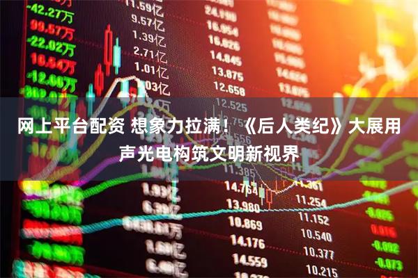 网上平台配资 想象力拉满！《后人类纪》大展用声光电构筑文明新视界