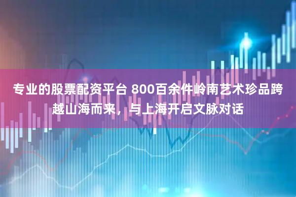 专业的股票配资平台 800百余件岭南艺术珍品跨越山海而来，与上海开启文脉对话