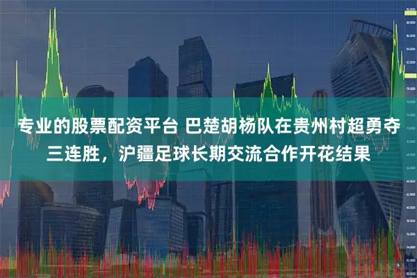专业的股票配资平台 巴楚胡杨队在贵州村超勇夺三连胜,沪疆足球长期交流合作开花结果