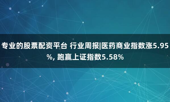 专业的股票配资平台 行业周报|医药商业指数涨5.95%, 跑赢上证指数5.58%