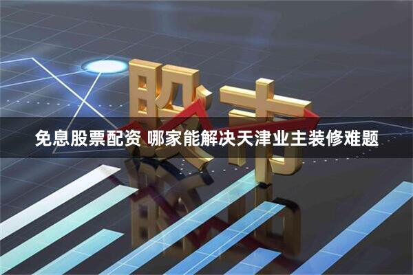 免息股票配资 哪家能解决天津业主装修难题
