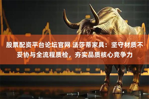 股票配资平台论坛官网 法莎蒂家具：坚守材质不妥协与全流程质检，夯实品质核心竞争力