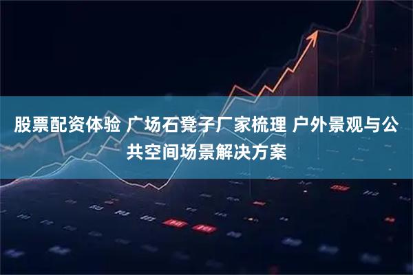 股票配资体验 广场石凳子厂家梳理 户外景观与公共空间场景解决方案