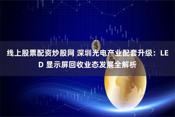 线上股票配资炒股网 深圳光电产业配套升级：LED 显示屏回收业态发展全解析