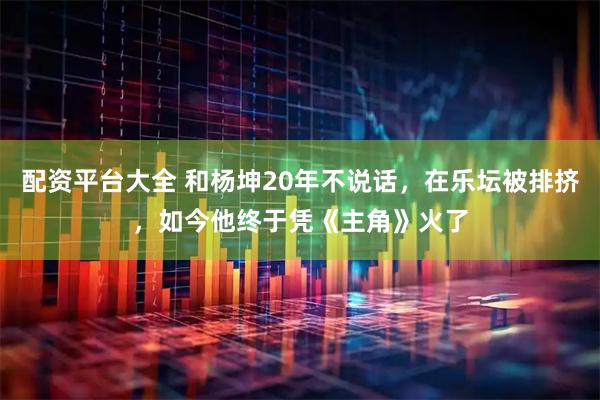 配资平台大全 和杨坤20年不说话，在乐坛被排挤，如今他终于凭《主角》火了