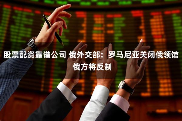 股票配资靠谱公司 俄外交部：罗马尼亚关闭俄领馆 俄方将反制