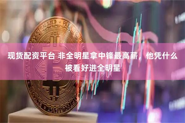现货配资平台 非全明星拿中锋最高薪，他凭什么被看好进全明星