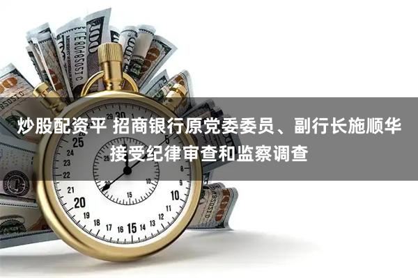 炒股配资平 招商银行原党委委员、副行长施顺华接受纪律审查和监察调查