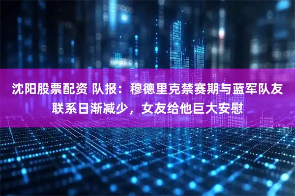 沈阳股票配资 队报：穆德里克禁赛期与蓝军队友联系日渐减少，女友给他巨大安慰
