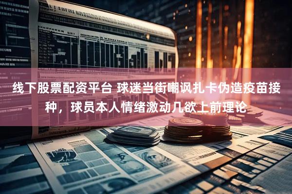 线下股票配资平台 球迷当街嘲讽扎卡伪造疫苗接种，球员本人情绪激动几欲上前理论